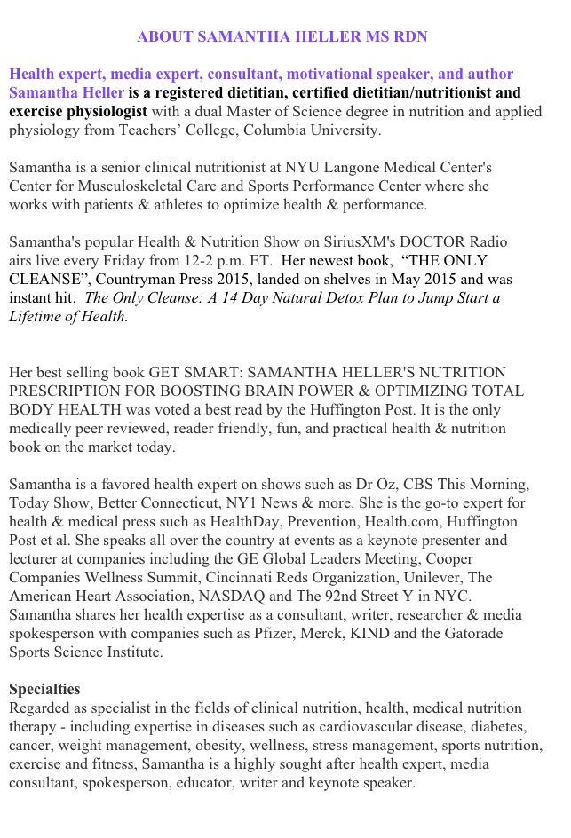 
                                ABOUT SAMANTHA HELLER MS RDN
Health expert, media expert, consultant, motivational speaker, and author Samantha Heller is a registered dietitian, certified dietitian/nutritionist and exercise physiologist with a dual Master of Science degree in nutrition and applied physiology from Teachers’ College, Columbia University. 
Samantha is a senior clinical nutritionist at NYU Langone Medical Center's Center for Musculoskeletal Care and Sports Performance Center where she works with patients & athletes to optimize health & performance.
Samantha's popular Health & Nutrition Show on SiriusXM's DOCTOR Radio airs live every Friday from 12-2 p.m. ET.  Her newest book,  “THE ONLY CLEANSE”, Countryman Press 2015, landed on shelves in May 2015 and was instant hit.  The Only Cleanse: A 14 Day Natural Detox Plan to Jump Start a Lifetime of Health.
http://books.wwnorton.com/books/detail.aspx?ID=4294987618
Her best selling book GET SMART: SAMANTHA HELLER'S NUTRITION PRESCRIPTION FOR BOOSTING BRAIN POWER & OPTIMIZING TOTAL BODY HEALTH was voted a best read by the Huffington Post. It is the only medically peer reviewed, reader friendly, fun, and practical health & nutrition book on the market today.
Samantha is a favored health expert on shows such as Dr Oz, CBS This Morning, Today Show, Better Connecticut, NY1 News & more. She is the go-to expert for health & medical press such as HealthDay, Prevention, Health.com, Huffington Post et al. She speaks all over the country at events as a keynote presenter and lecturer at companies including the GE Global Leaders Meeting, Cooper Companies Wellness Summit, Cincinnati Reds Organization, Unilever, The American Heart Association, NASDAQ and The 92nd Street Y in NYC. Samantha shares her health expertise as a consultant, writer, researcher & media spokesperson with companies such as Pfizer, Merck, KIND and the Gatorade Sports Science Institute.
Specialties
Regarded as specialist in the fields of clinical nutrition, health, medical nutrition therapy - including expertise in diseases such as cardiovascular disease, diabetes, cancer, weight management, obesity, wellness, stress management, sports nutrition, exercise and fitness, Samantha is a highly sought after health expert, media consultant, spokesperson, educator, writer and keynote speaker.
